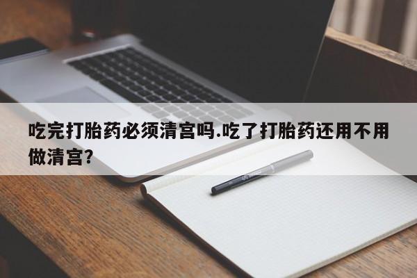 堕胎药微信吃完打胎药必须清宫吗.吃了打胎药还用不用做清宫？