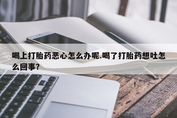 堕胎药微信喝上打胎药恶心怎么办呢.喝了打胎药想吐怎么回事？