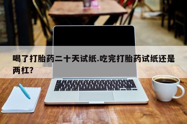 堕胎药微信喝了打胎药二十天试纸.吃完打胎药试纸还是两杠？