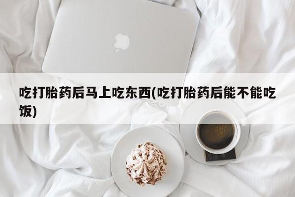 堕胎药微信吃打胎药后马上吃东西(吃打胎药后能不能吃饭)