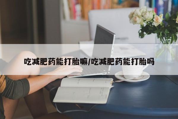 堕胎药微信吃减肥药能打胎嘛/吃减肥药能打胎吗