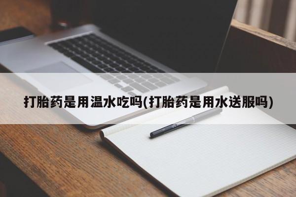 堕胎药微信打胎药是用温水吃吗(打胎药是用水送服吗)