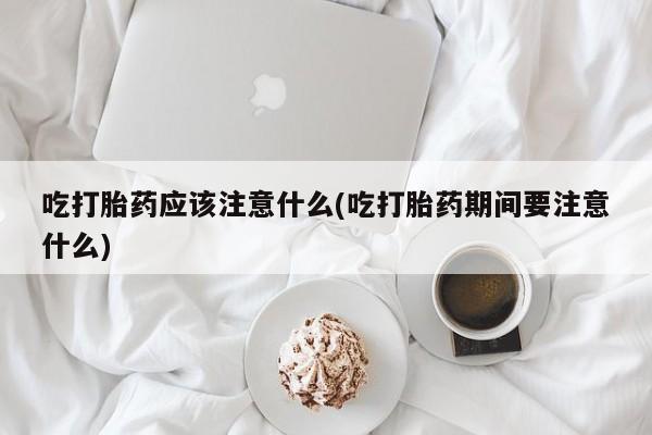堕胎药微信吃打胎药应该注意什么(吃打胎药期间要注意什么)