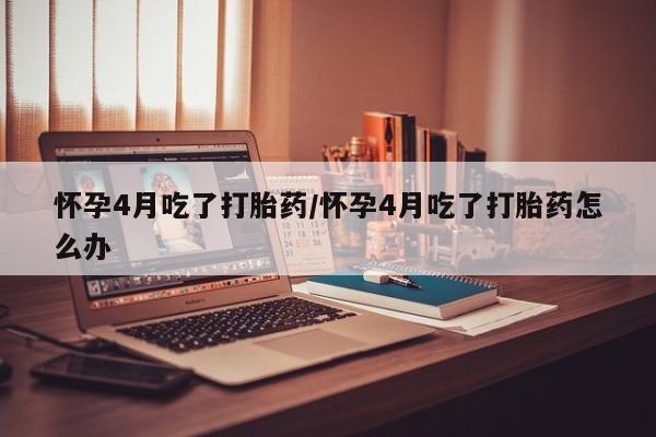 堕胎药微信怀孕4月吃了打胎药/怀孕4月吃了打胎药怎么办