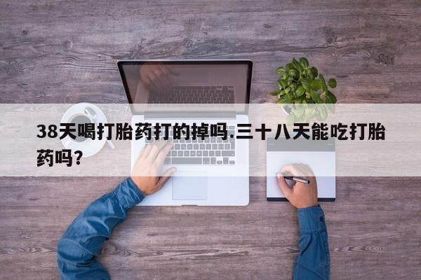 堕胎药微信38天喝打胎药打的掉吗.三十八天能吃打胎药吗？