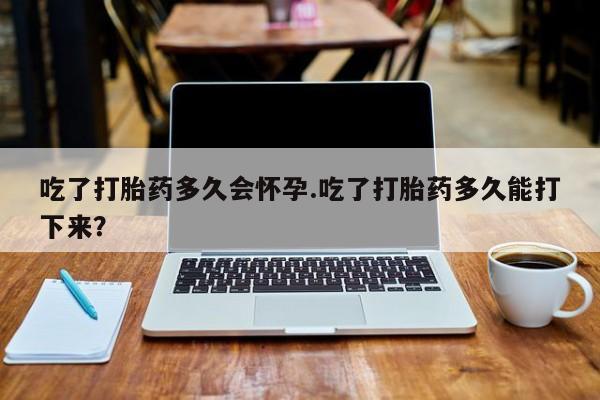 堕胎药微信吃了打胎药多久会怀孕.吃了打胎药多久能打下来？