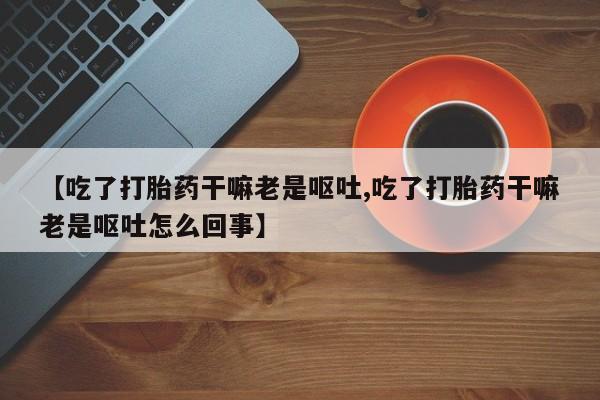 堕胎药微信【吃了打胎药干嘛老是呕吐,吃了打胎药干嘛老是呕吐怎么回事】