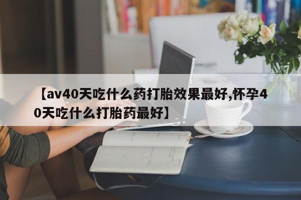 堕胎药微信【av40天吃什么药打胎效果最好,怀孕40天吃什么打胎药最好】