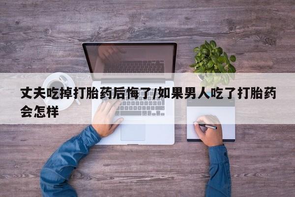 堕胎药微信丈夫吃掉打胎药后悔了/如果男人吃了打胎药会怎样