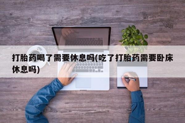 堕胎药微信打胎药喝了需要休息吗(吃了打胎药需要卧床休息吗)
