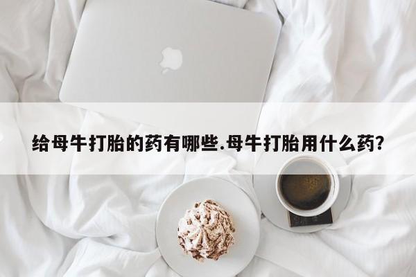 堕胎药微信给母牛打胎的药有哪些.母牛打胎用什么药？