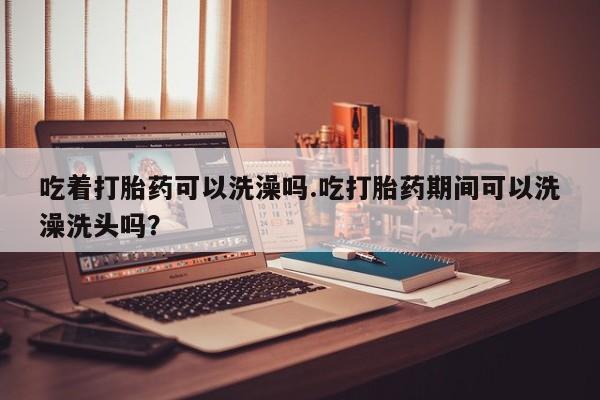 堕胎药微信吃着打胎药可以洗澡吗.吃打胎药期间可以洗澡洗头吗？