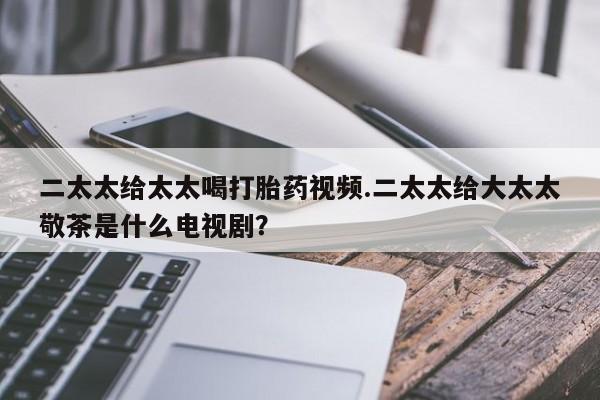 堕胎药微信二太太给太太喝打胎药视频.二太太给大太太敬茶是什么电视剧？