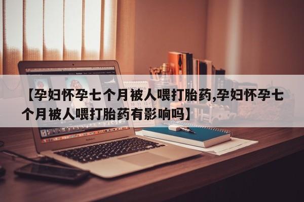 堕胎药微信【孕妇怀孕七个月被人喂打胎药,孕妇怀孕七个月被人喂打胎药有影响吗】