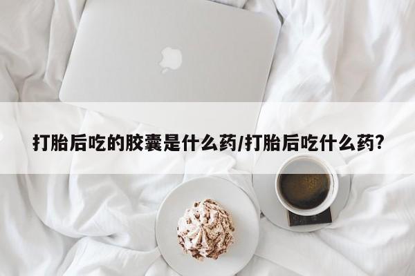 堕胎药微信打胎后吃的胶囊是什么药/打胎后吃什么药?