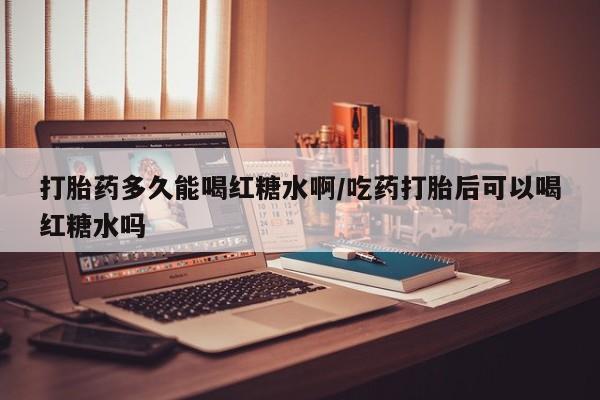 堕胎药微信打胎药多久能喝红糖水啊/吃药打胎后可以喝红糖水吗