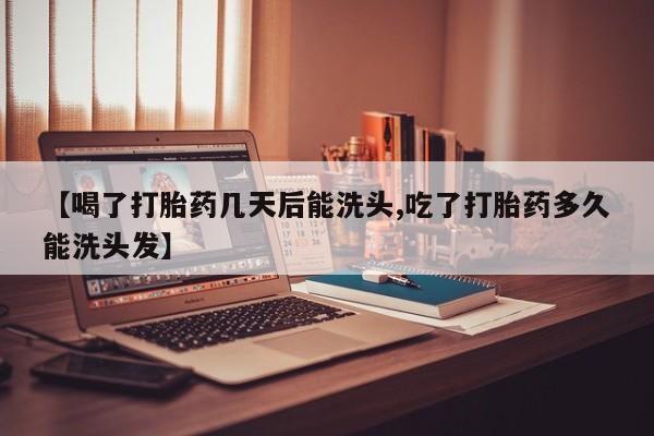 堕胎药微信【喝了打胎药几天后能洗头,吃了打胎药多久能洗头发】