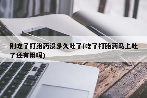 堕胎药微信刚吃了打胎药没多久吐了(吃了打胎药马上吐了还有用吗)