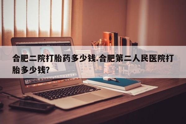 堕胎药微信合肥二院打胎药多少钱.合肥第二人民医院打胎多少钱？