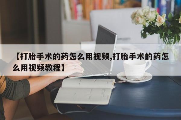 堕胎药微信【打胎手术的药怎么用视频,打胎手术的药怎么用视频教程】