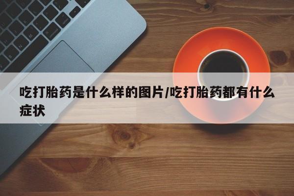 堕胎药微信吃打胎药是什么样的图片/吃打胎药都有什么症状