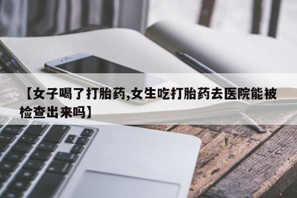 堕胎药微信【女子喝了打胎药,女生吃打胎药去医院能被检查出来吗】
