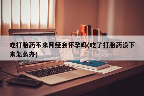 堕胎药微信吃打胎药不来月经会怀孕吗(吃了打胎药没下来怎么办)