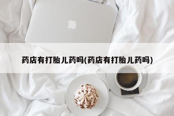 堕胎药微信药店有打胎儿药吗(药店有打胎儿药吗)