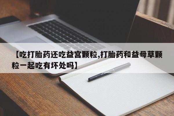 堕胎药微信【吃打胎药还吃益宫颗粒,打胎药和益母草颗粒一起吃有坏处吗】