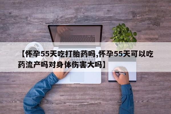 堕胎药微信【怀孕55天吃打胎药吗,怀孕55天可以吃药流产吗对身体伤害大吗】
