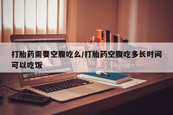 堕胎药微信打胎药需要空腹吃么/打胎药空腹吃多长时间可以吃饭