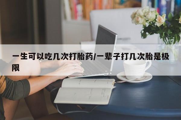 堕胎药微信一生可以吃几次打胎药/一辈子打几次胎是极限