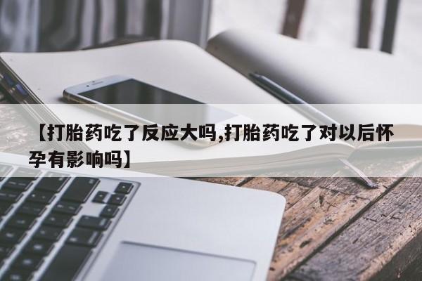 堕胎药微信【打胎药吃了反应大吗,打胎药吃了对以后怀孕有影响吗】