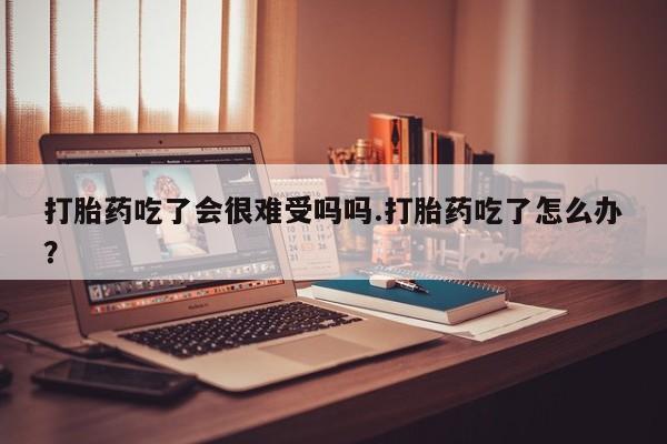 堕胎药微信打胎药吃了会很难受吗吗.打胎药吃了怎么办？