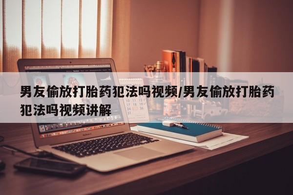 堕胎药微信男友偷放打胎药犯法吗视频/男友偷放打胎药犯法吗视频讲解