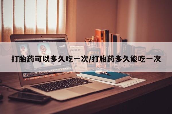 堕胎药微信打胎药可以多久吃一次/打胎药多久能吃一次