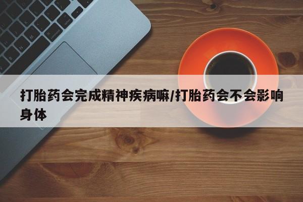 堕胎药微信打胎药会完成精神疾病嘛/打胎药会不会影响身体