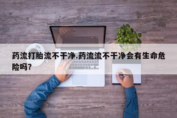 堕胎药微信药流打胎流不干净.药流流不干净会有生命危险吗？