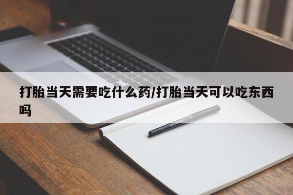 堕胎药微信打胎当天需要吃什么药/打胎当天可以吃东西吗