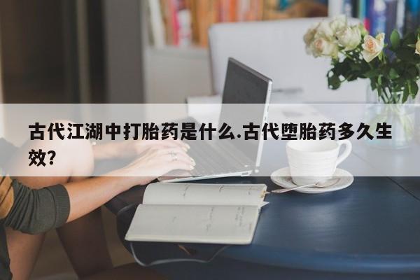 堕胎药微信古代江湖中打胎药是什么.古代堕胎药多久生效？