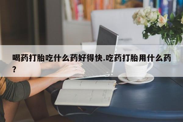 堕胎药微信喝药打胎吃什么药好得快.吃药打胎用什么药？