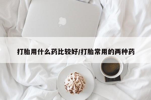 堕胎药微信打胎用什么药比较好/打胎常用的两种药