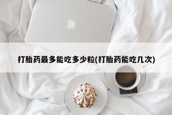 堕胎药微信打胎药最多能吃多少粒(打胎药能吃几次)