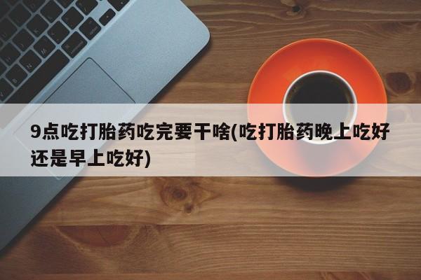 堕胎药微信9点吃打胎药吃完要干啥(吃打胎药晚上吃好还是早上吃好)