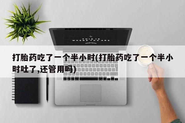 堕胎药微信打胎药吃了一个半小时(打胎药吃了一个半小时吐了,还管用吗)