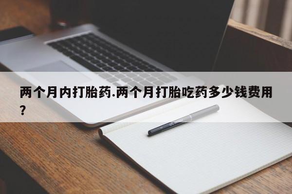 堕胎药微信两个月内打胎药.两个月打胎吃药多少钱费用？