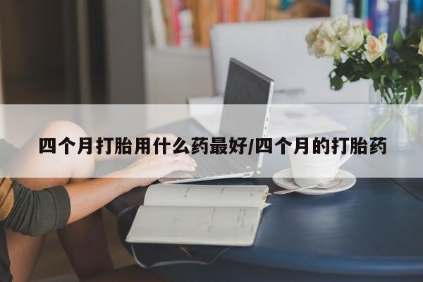 堕胎药微信四个月打胎用什么药最好/四个月的打胎药