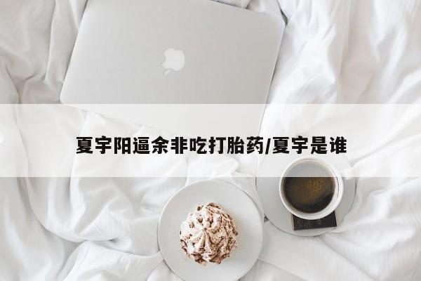 堕胎药微信夏宇阳逼余非吃打胎药/夏宇是谁