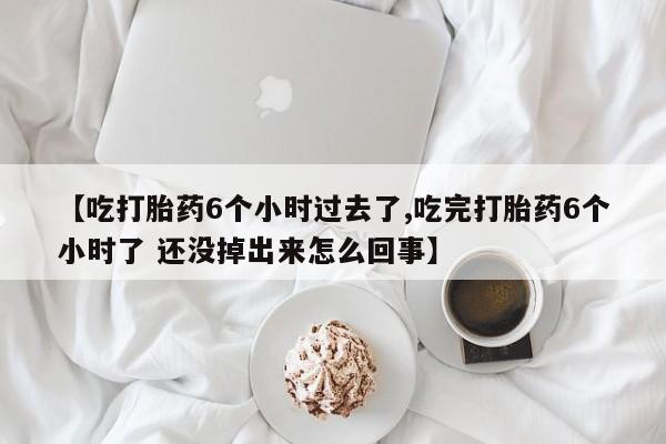 堕胎药微信【吃打胎药6个小时过去了,吃完打胎药6个小时了 还没掉出来怎么回事】