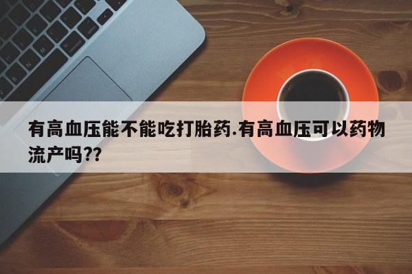 堕胎药微信有高血压能不能吃打胎药.有高血压可以药物流产吗?？